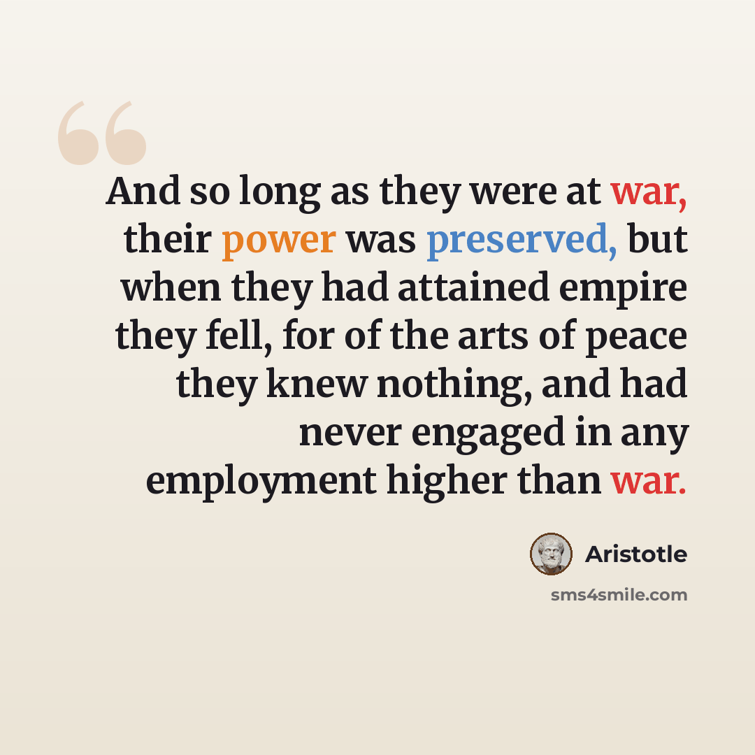 “And so long as they were at war, their power was preserved, but when they had attained empire they fell, for of the arts of peace they knew nothing, and had never engaged in any employment higher than war.” quote by Aristotle
