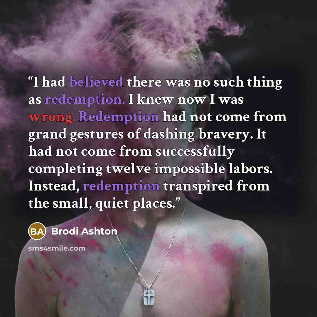 “I had believed there was no such thing as redemption. I knew now I was wrong. Redemption had not come from grand gestures of dashing bravery. It had not come from successfully completing twelve impossible labors. Instead, redemption transpired from the small, quiet places.” quote by Brodi Ashton