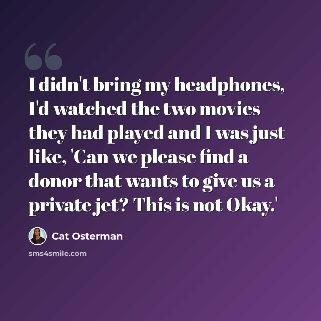 “I didn't bring my headphones, I'd watched the two movies they had played and I was just like, 'Can we please find a donor that wants to give us a private jet? This is not Okay.'” quote by Cat Osterman
