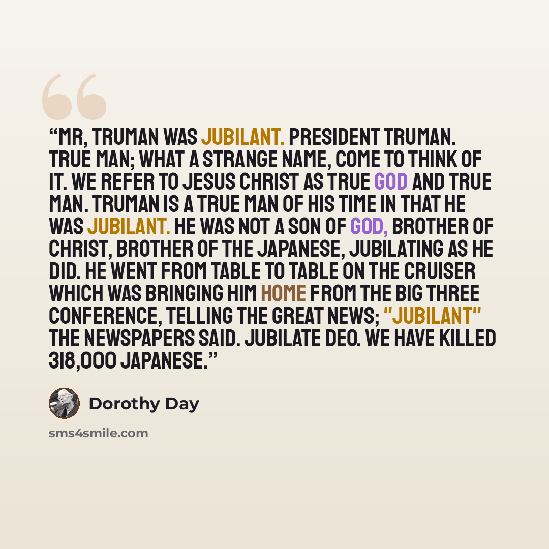 “Mr, Truman was jubilant. President Truman. True man; what a strange name, come to think of it. We refer to Jesus Christ as true God and true Man. Truman is a true man of his time in that he was jubilant. He was not a son of God, brother of Christ, brother of the Japanese, jubilating as he did. He…” quote by Dorothy Day