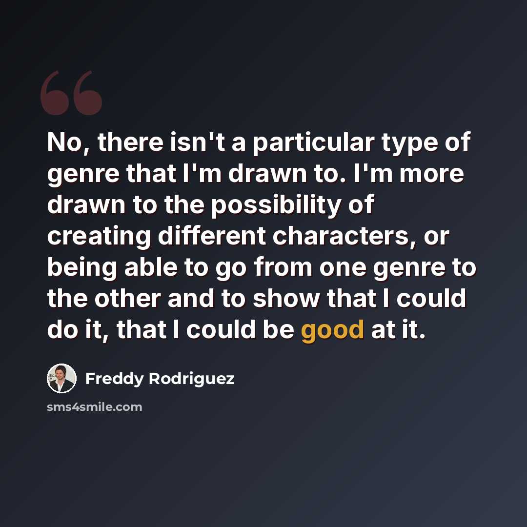 “No, there isn't a particular type of genre that I'm drawn to. I'm more drawn to the possibility of creating different characters, or being able to go from one genre to the other and to show that I could do it, that I could be good at it.” quote by Freddy Rodriguez