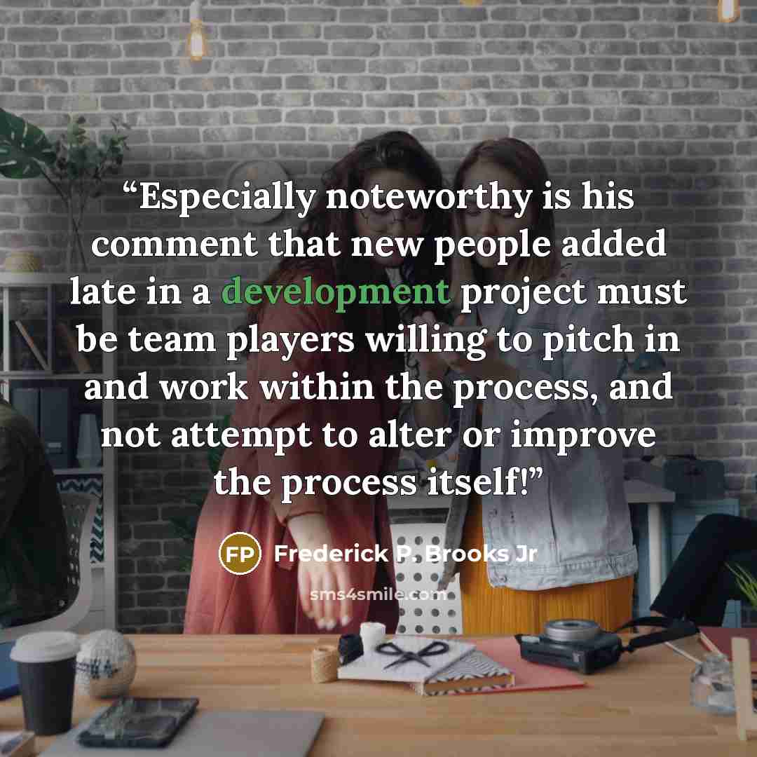 “Especially noteworthy is his comment that new people added late in a development project must be team players willing to pitch in and work within the process, and not attempt to alter or improve the process itself!” quote by Frederick P. Brooks Jr