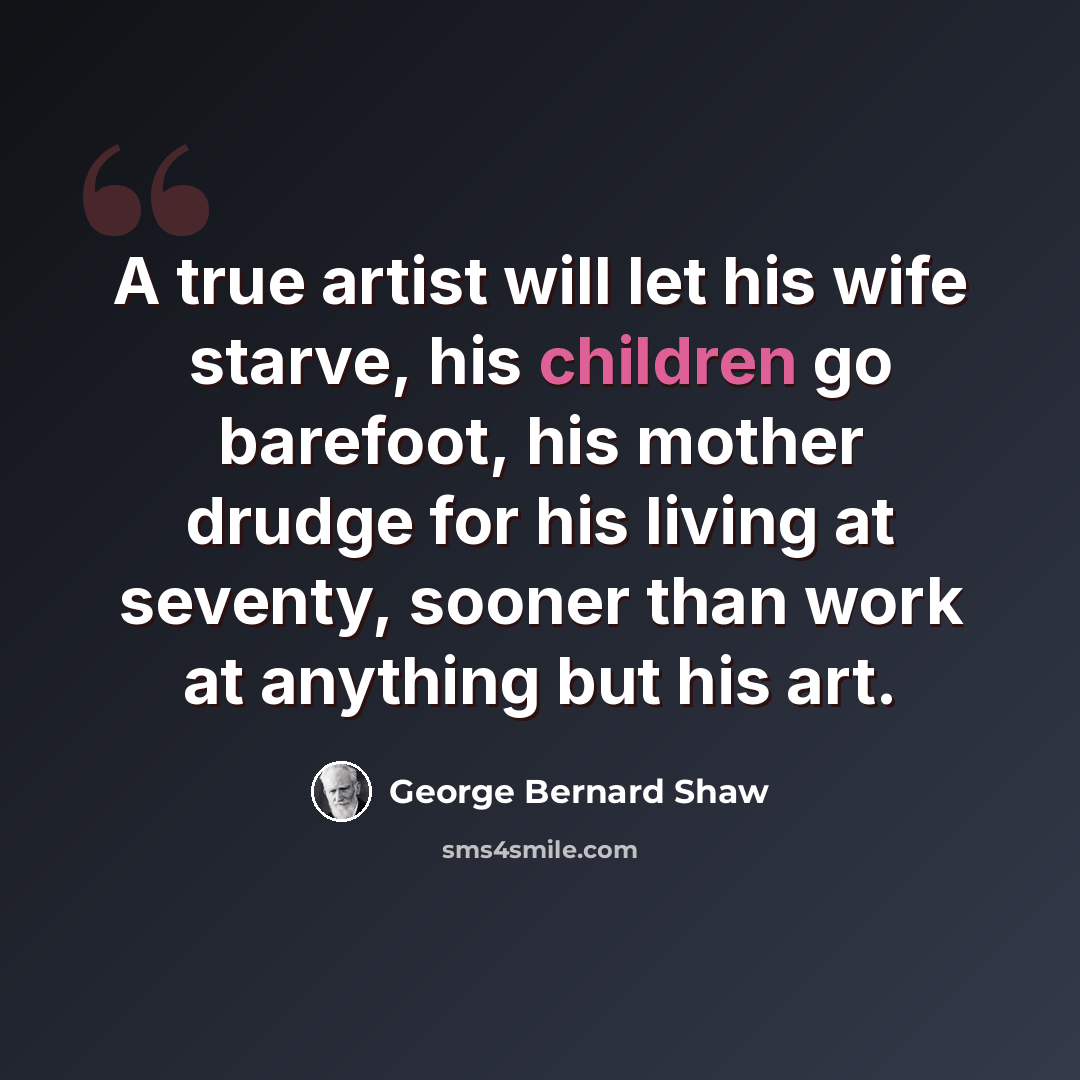 “A true artist will let his wife starve, his children go barefoot, his mother drudge for his living at seventy, sooner than work at anything but his art.” quote by George Bernard Shaw