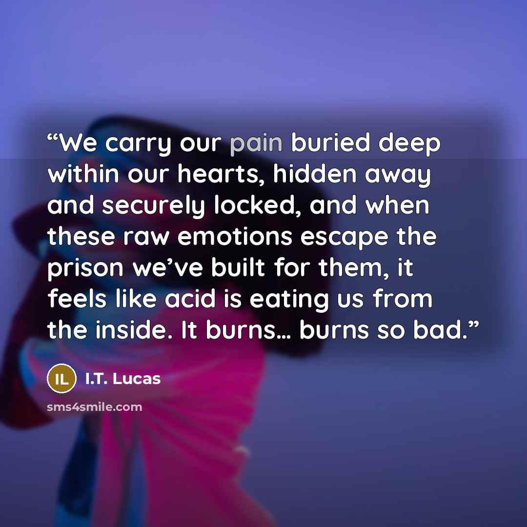 “We carry our pain buried deep within our hearts, hidden away and securely locked, and when these raw emotions escape the prison we’ve built for them, it feels like acid is eating us from the inside. It burns… burns so bad.” quote by I.T. Lucas