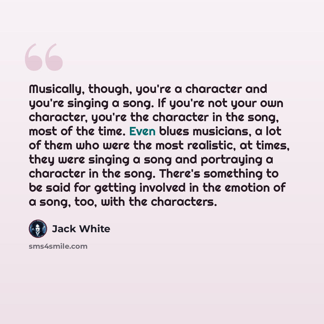 “Musically, though, you're a character and you're singing a song. If you're not your own character, you're the character in the song, most of the time. Even blues musicians, a lot of them who were the most realistic, at times, they were singing a song and portraying a character in the song. There's…” quote by Jack White