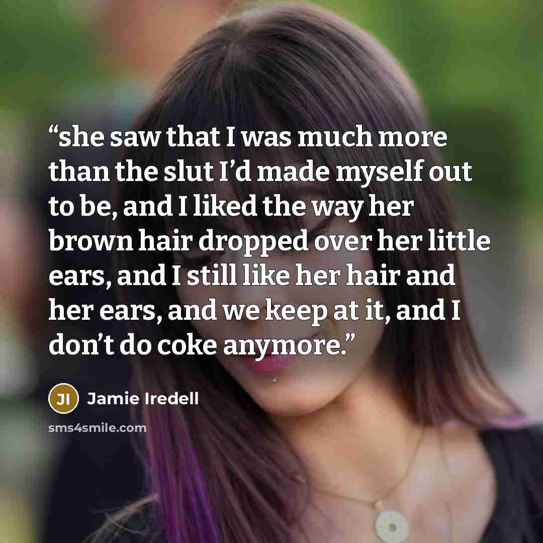 “she saw that I was much more than the slut I’d made myself out to be, and I liked the way her brown hair dropped over her little ears, and I still like her hair and her ears, and we keep at it, and I don’t do coke anymore.” quote by Jamie Iredell