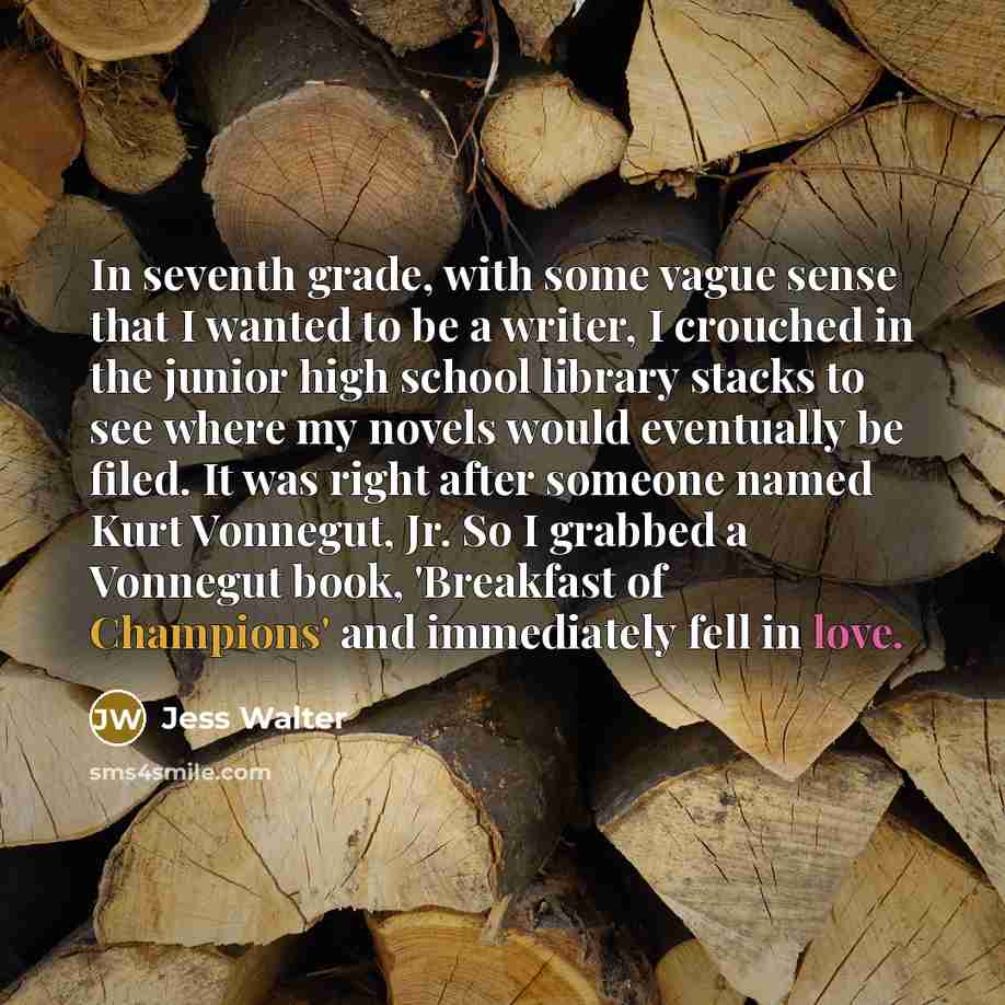 “In seventh grade, with some vague sense that I wanted to be a writer, I crouched in the junior high school library stacks to see where my novels would eventually be filed. It was right after someone named Kurt Vonnegut, Jr. So I grabbed a Vonnegut book, 'Breakfast of Champions' and immediately…” quote by Jess Walter