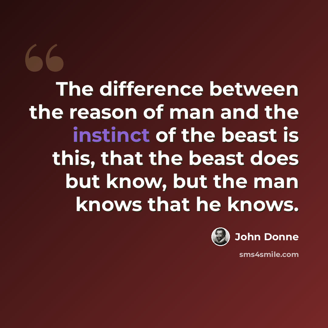 “The difference between the reason of man and the instinct of the beast is this, that the beast does but know, but the man knows that he knows.” quote by John Donne