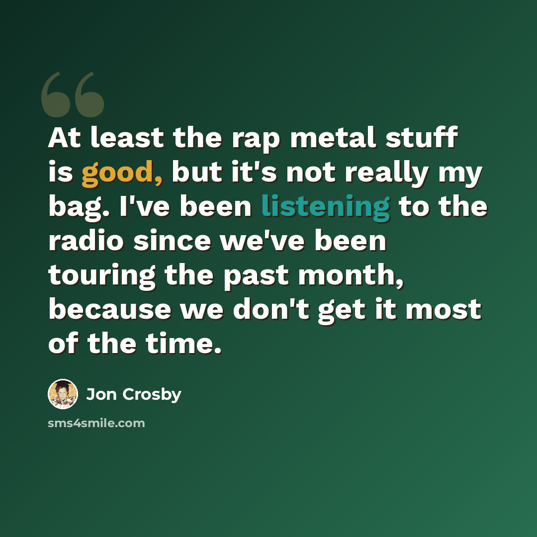 “At least the rap metal stuff is good, but it's not really my bag. I've been listening to the radio since we've been touring the past month, because we don't get it most of the time.” quote by Jon Crosby