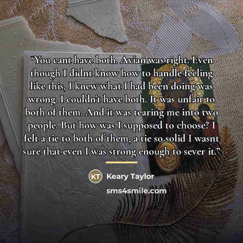 “You cant have both. Avian was right. Even though I didnt know how to handle feeling like this, I knew what I had been doing was wrong. I couldn't have both. It was unfair to both of them. And it was tearing me into two people. But how was I supposed to choose? I felt a tie to both of them, a tie…” quote by Keary Taylor