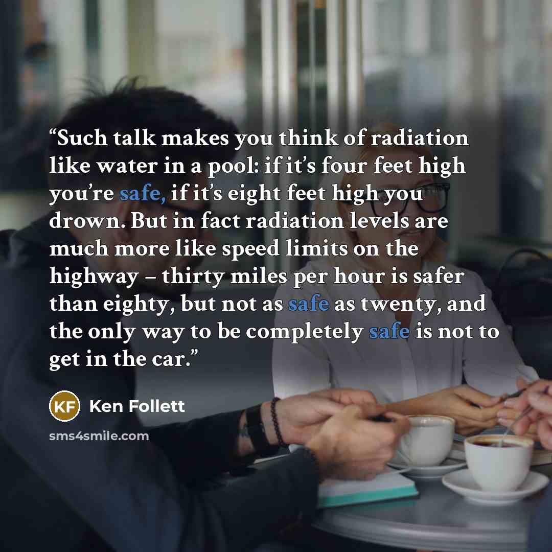 “Such talk makes you think of radiation like water in a pool: if it’s four feet high you’re safe, if it’s eight feet high you drown. But in fact radiation levels are much more like speed limits on the highway – thirty miles per hour is safer than eighty, but not as safe as twenty, and the only way…” quote by Ken Follett