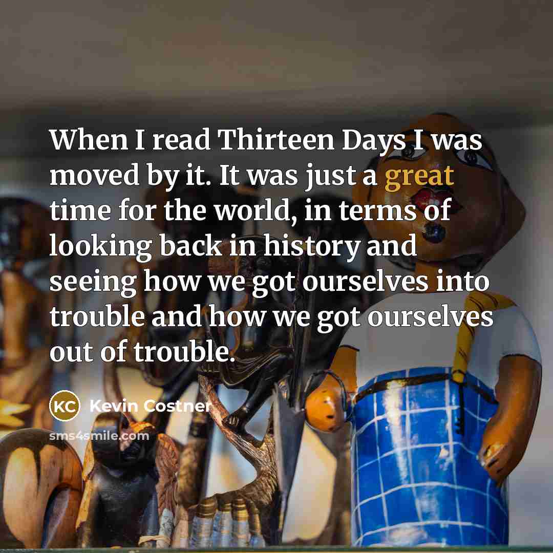 “When I read Thirteen Days I was moved by it. It was just a great time for the world, in terms of looking back in history and seeing how we got ourselves into trouble and how we got ourselves out of trouble.” quote by Kevin Costner