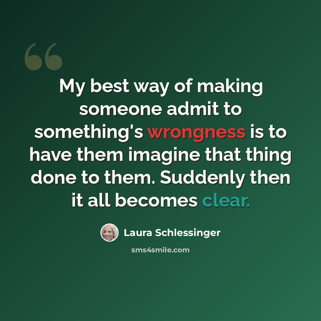 “My best way of making someone admit to something's wrongness is to have them imagine that thing done to them. Suddenly then it all becomes clear.” quote by Laura Schlessinger