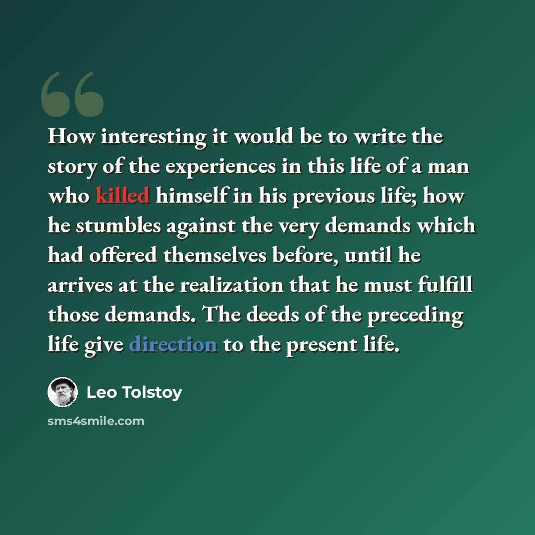 “How interesting it would be to write the story of the experiences in this life of a man who killed himself in his previous life; how he stumbles against the very demands which had offered themselves before, until he arrives at the realization that he must fulfill those demands. The deeds of the…” quote by Leo Tolstoy