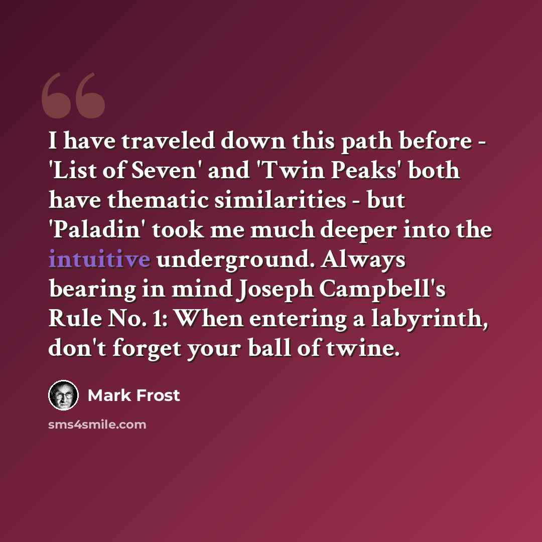 “I have traveled down this path before - 'List of Seven' and 'Twin Peaks' both have thematic similarities - but 'Paladin' took me much deeper into the intuitive underground. Always bearing in mind Joseph Campbell's Rule No. 1: When entering a labyrinth, don't forget your ball of twine.” quote by Mark Frost