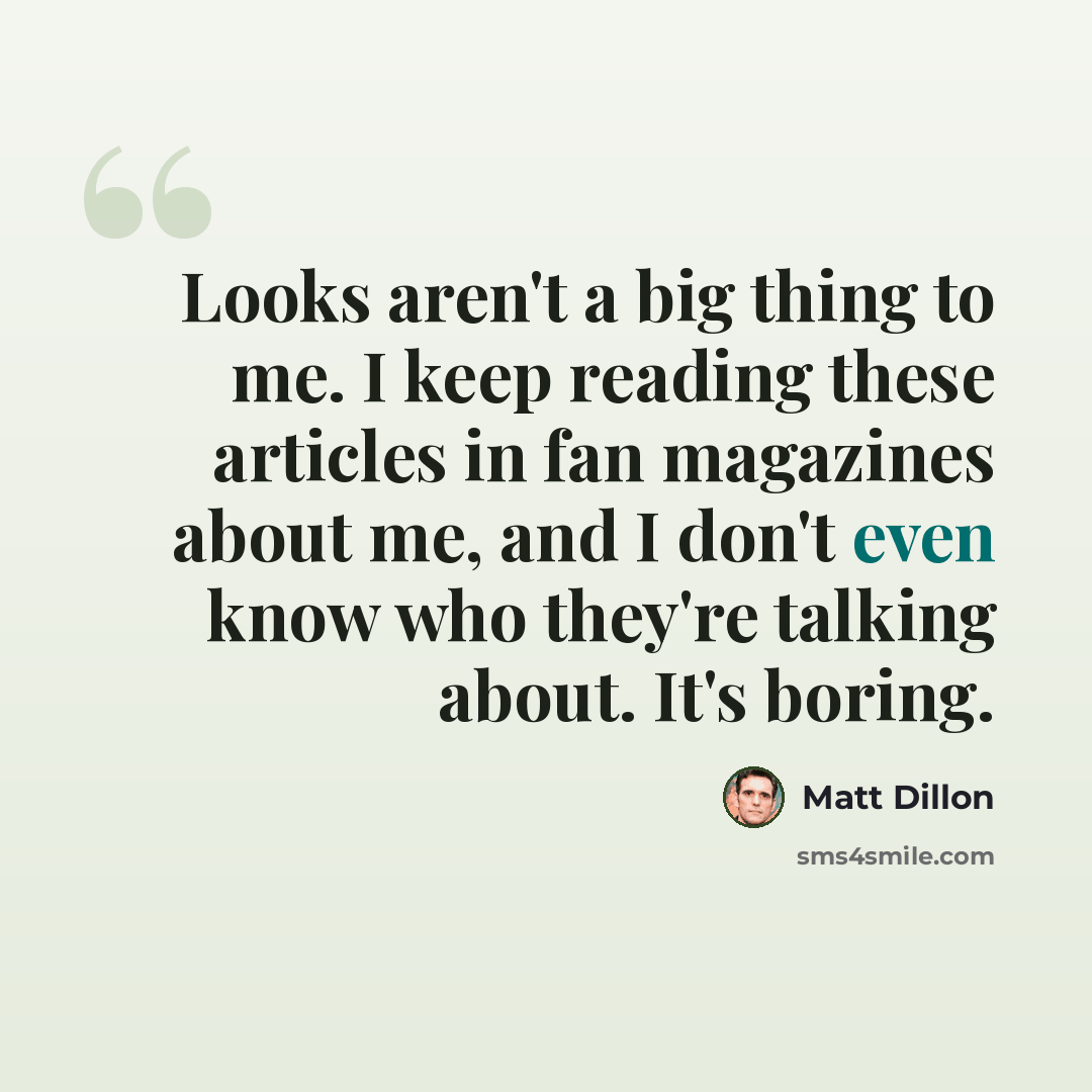 “Looks aren't a big thing to me. I keep reading these articles in fan magazines about me, and I don't even know who they're talking about. It's boring.” quote by Matt Dillon
