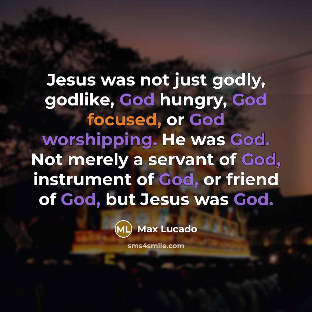 “Jesus was not just godly, godlike, God hungry, God focused, or God worshipping. He was God. Not merely a servant of God, instrument of God, or friend of God, but Jesus was God.” quote by Max Lucado