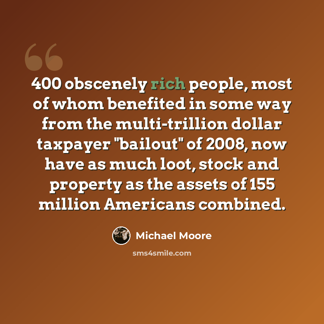 “400 obscenely rich people, most of whom benefited in some way from the multi-trillion dollar taxpayer "bailout" of 2008, now have as much loot, stock and property as the assets of 155 million Americans combined.” quote by Michael Moore