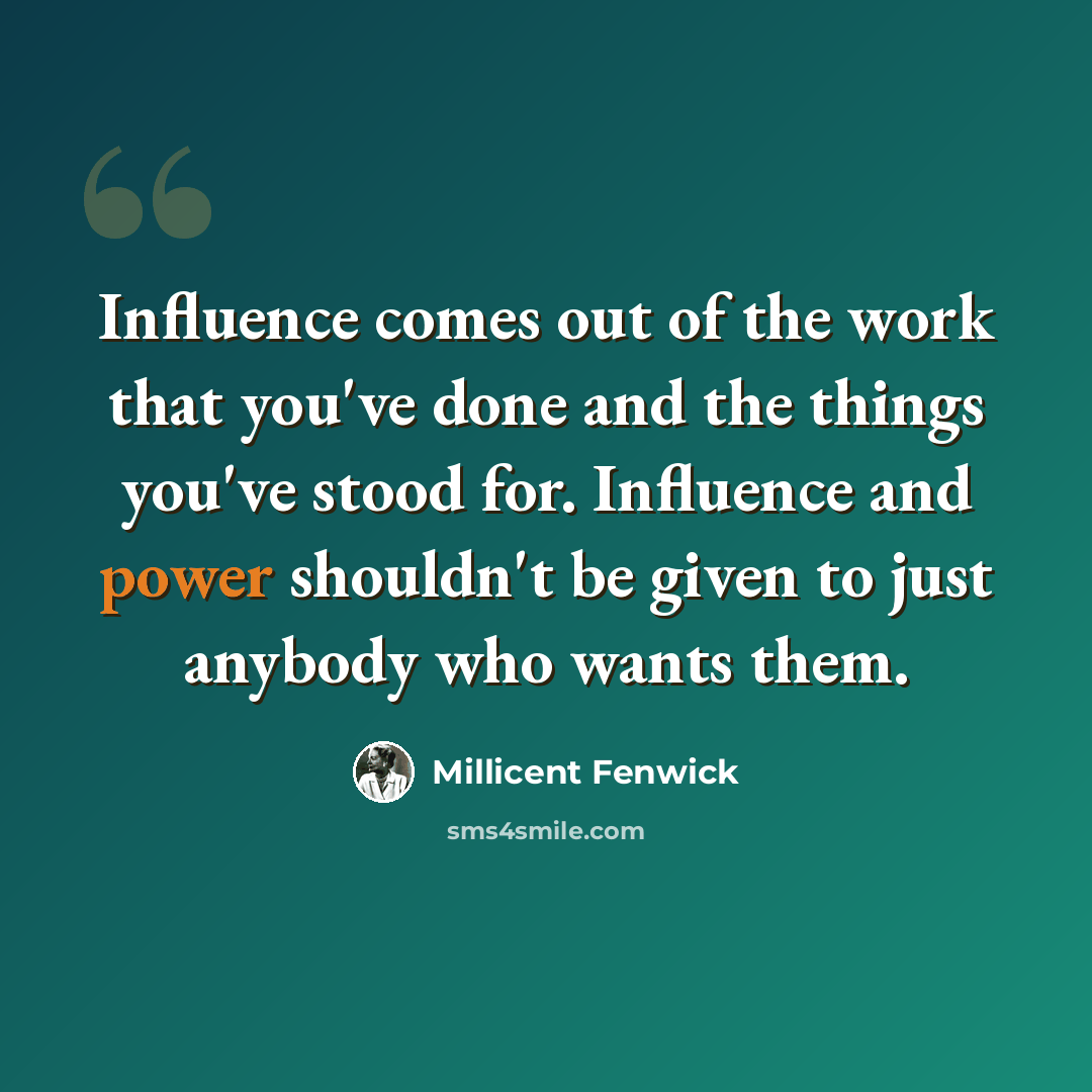 “Influence comes out of the work that you've done and the things you've stood for. Influence and power shouldn't be given to just anybody who wants them.” quote by Millicent Fenwick