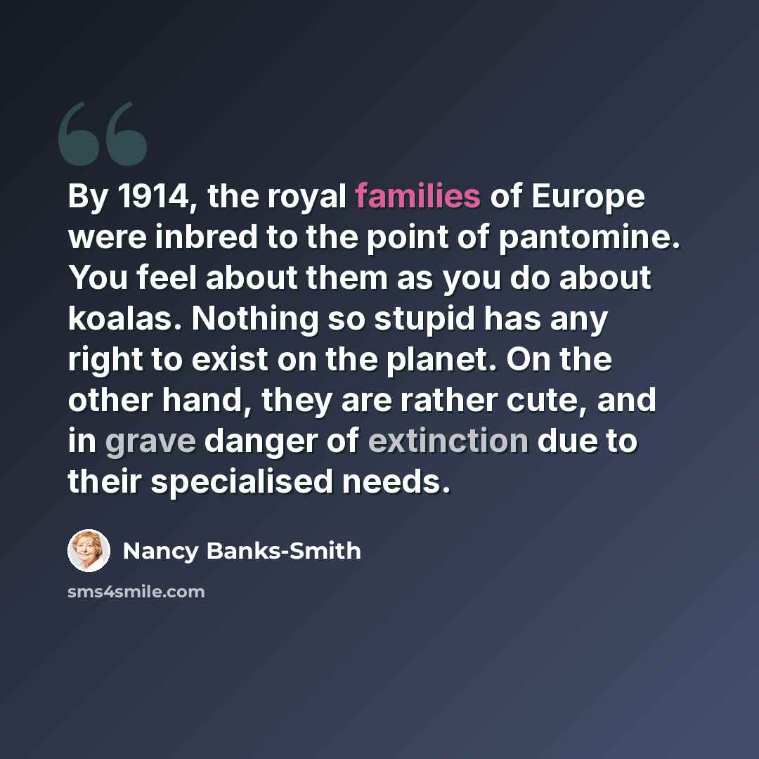“By 1914, the royal families of Europe were inbred to the point of pantomine. You feel about them as you do about koalas. Nothing so stupid has any right to exist on the planet. On the other hand, they are rather cute, and in grave danger of extinction due to their specialised needs.” quote by Nancy Banks-Smith