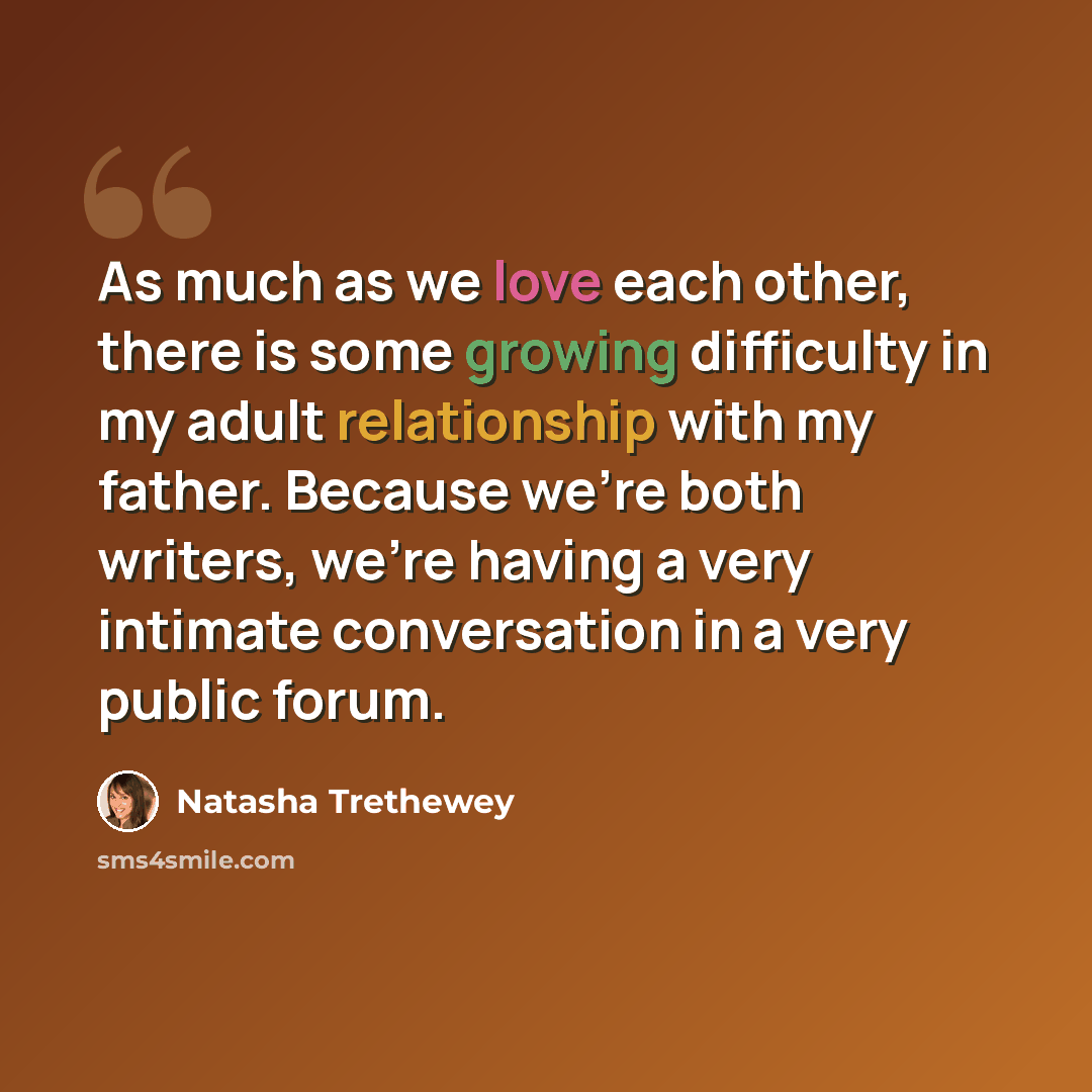 “As much as we love each other, there is some growing difficulty in my adult relationship with my father. Because we're both writers, we're having a very intimate conversation in a very public forum.” quote by Natasha Trethewey