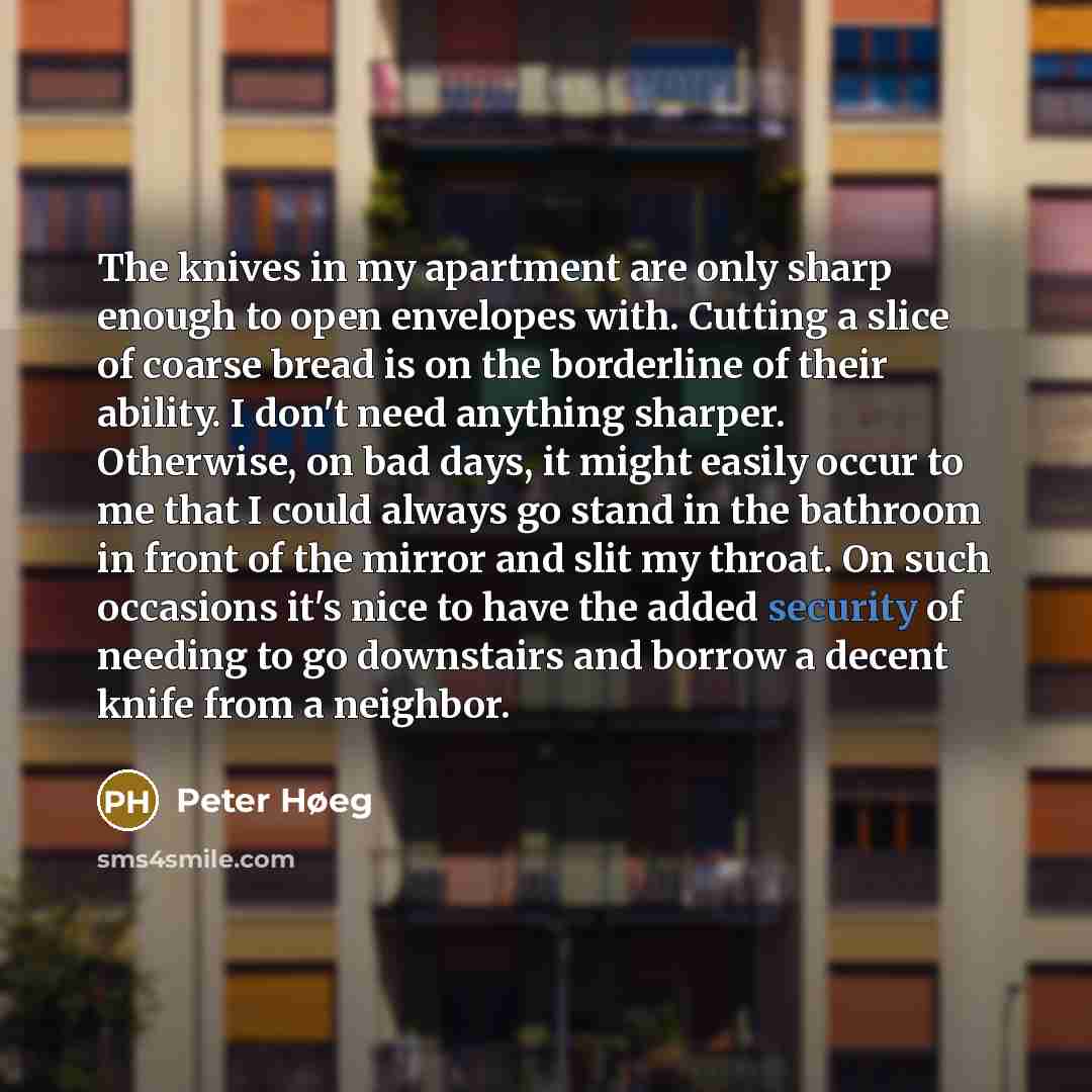 “The knives in my apartment are only sharp enough to open envelopes with. Cutting a slice of coarse bread is on the borderline of their ability. I don't need anything sharper. Otherwise, on bad days, it might easily occur to me that I could always go stand in the bathroom in front of the mirror and…” quote by Peter Høeg
