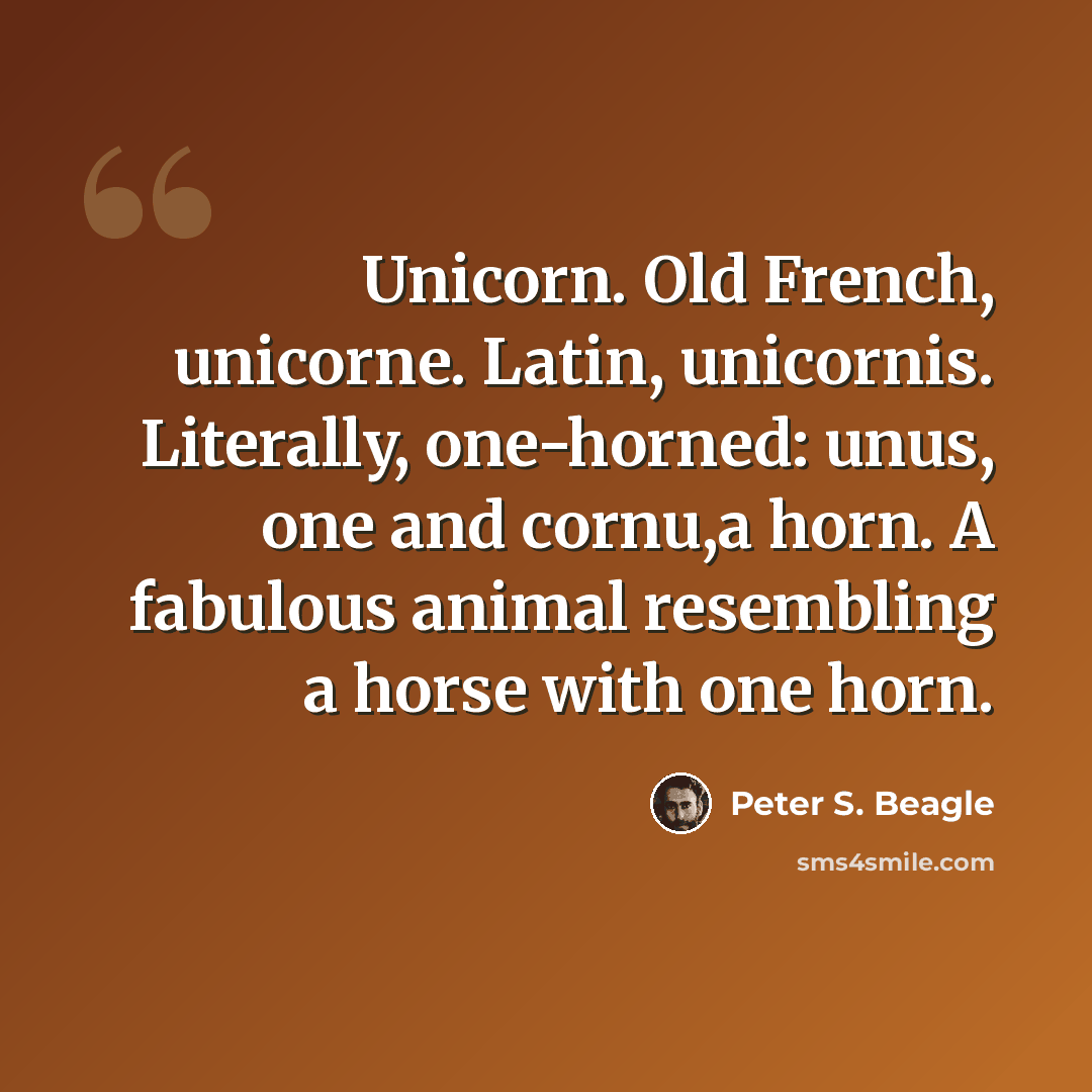 “Unicorn. Old French, unicorne. Latin, unicornis. Literally, one-horned: unus, one and cornu,a horn. A fabulous animal resembling a horse with one horn.” quote by Peter S. Beagle