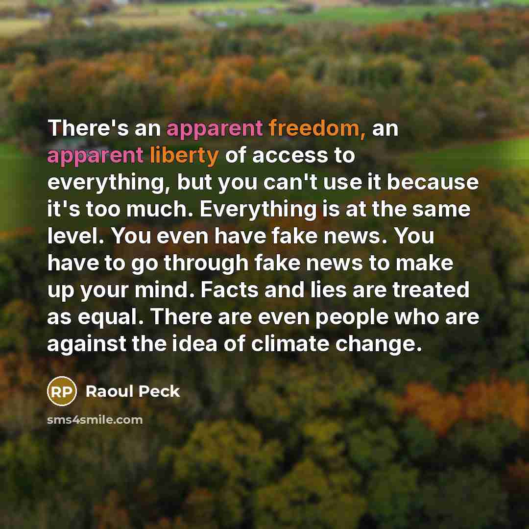 “There's an apparent freedom, an apparent liberty of access to everything, but you can't use it because it's too much. Everything is at the same level. You even have fake news. You have to go through fake news to make up your mind. Facts and lies are treated as equal. There are even people who are…” quote by Raoul Peck