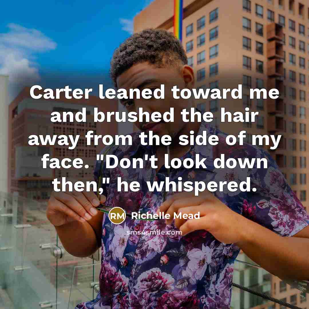 “Carter leaned toward me and brushed the hair away from the side of my face. "Don't look down then," he whispered.” quote by Richelle Mead