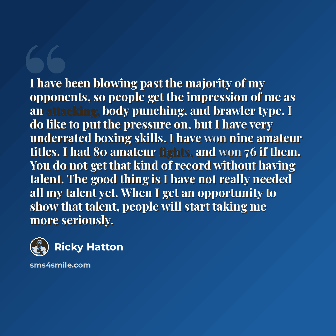 “I have been blowing past the majority of my opponents, so people get the impression of me as an attacking, body punching, and brawler type. I do like to put the pressure on, but I have very underrated boxing skills. I have won nine amateur titles. I had 80 amateur fights, and won 76 if them. You…” quote by Ricky Hatton