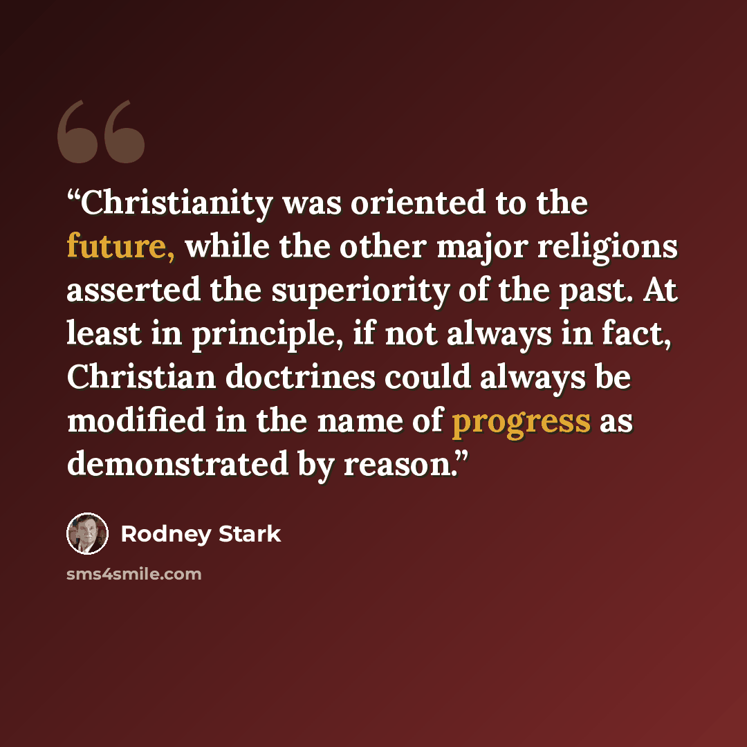 “Christianity was oriented to the future, while the other major religions asserted the superiority of the past. At least in principle, if not always in fact, Christian doctrines could always be modified in the name of progress as demonstrated by reason.” quote by Rodney Stark