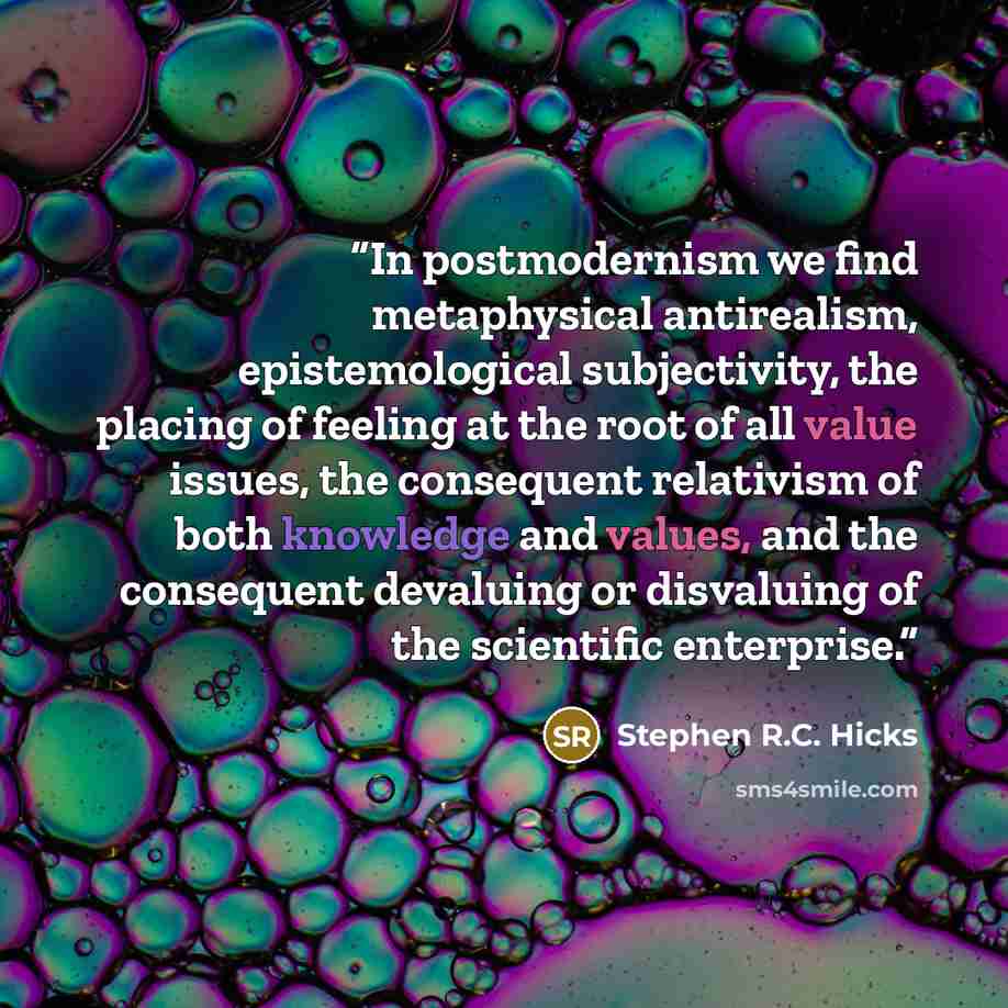 “In postmodernism we find metaphysical antirealism, epistemological subjectivity, the placing of feeling at the root of all value issues, the consequent relativism of both knowledge and values, and the consequent devaluing or disvaluing of the scientific enterprise.” quote by Stephen R.C. Hicks
