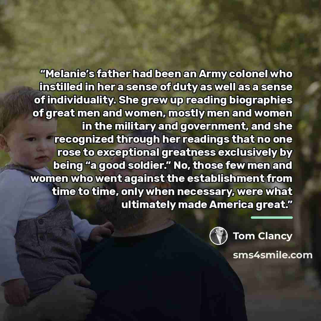 “Melanie’s father had been an Army colonel who instilled in her a sense of duty as well as a sense of individuality. She grew up reading biographies of great men and women, mostly men and women in the military and government, and she recognized through her readings that no one rose to exceptional…” quote by Tom Clancy