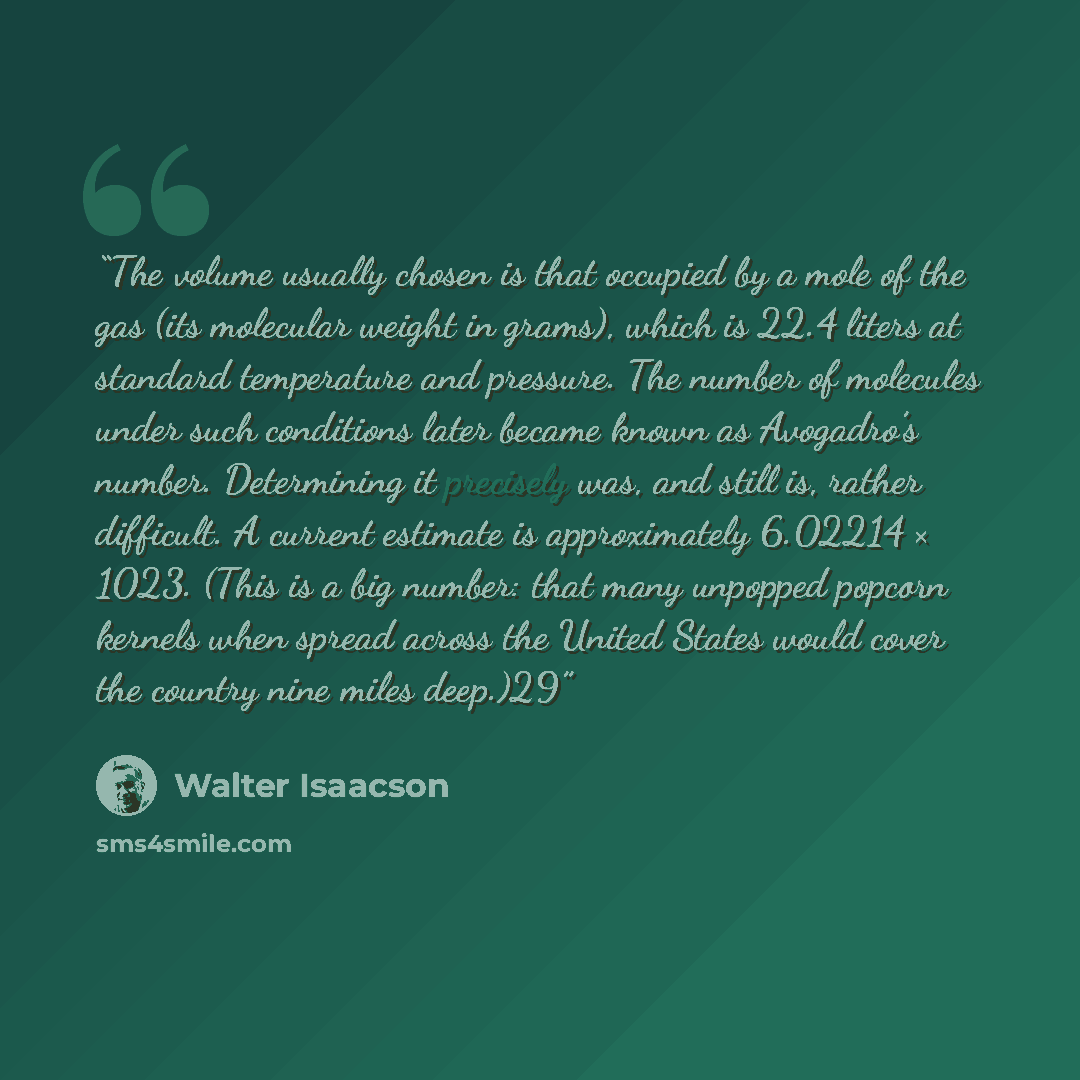 “The volume usually chosen is that occupied by a mole of the gas (its molecular weight in grams), which is 22.4 liters at standard temperature and pressure. The number of molecules under such conditions later became known as Avogadro’s number. Determining it precisely was, and still is, rather…” quote by Walter Isaacson