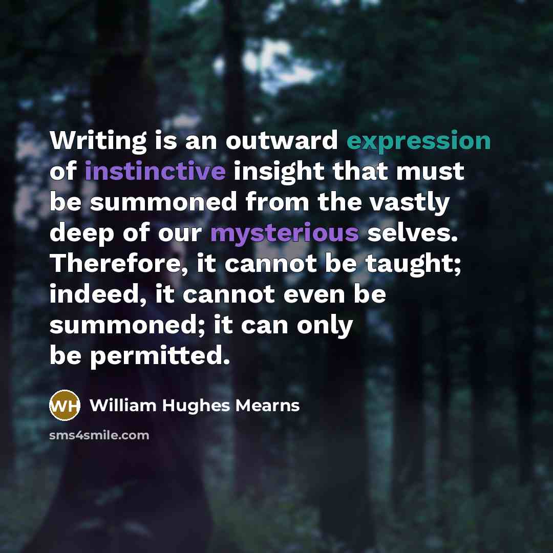 “Writing is an outward expression of instinctive insight that must be summoned from the vastly deep of our mysterious selves. Therefore, it cannot be taught; indeed, it cannot even be summoned; it can only be permitted.” quote by William Hughes Mearns