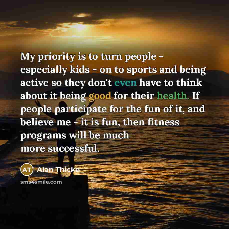 “My priority is to turn people - especially kids - on to sports and being active so they don't even have to think about it being good for their health. If people participate for the fun of it, and believe me - it is fun, then fitness programs will be much more successful.” quote by Alan Thicke