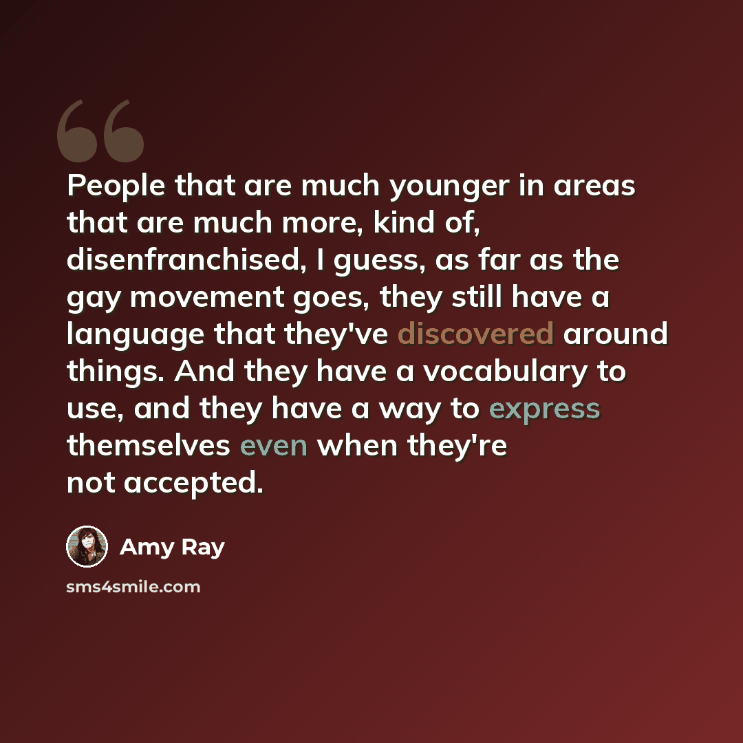 “People that are much younger in areas that are much more, kind of, disenfranchised, I guess, as far as the gay movement goes, they still have a language that they've discovered around things. And they have a vocabulary to use, and they have a way to express themselves even when they're not accepted.” quote by Amy Ray