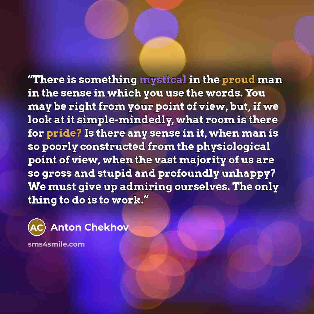 “There is something mystical in the proud man in the sense in which you use the words. You may be right from your point of view, but, if we look at it simple-mindedly, what room is there for pride? Is there any sense in it, when man is so poorly constructed from the physiological point of view…” quote by Anton Chekhov