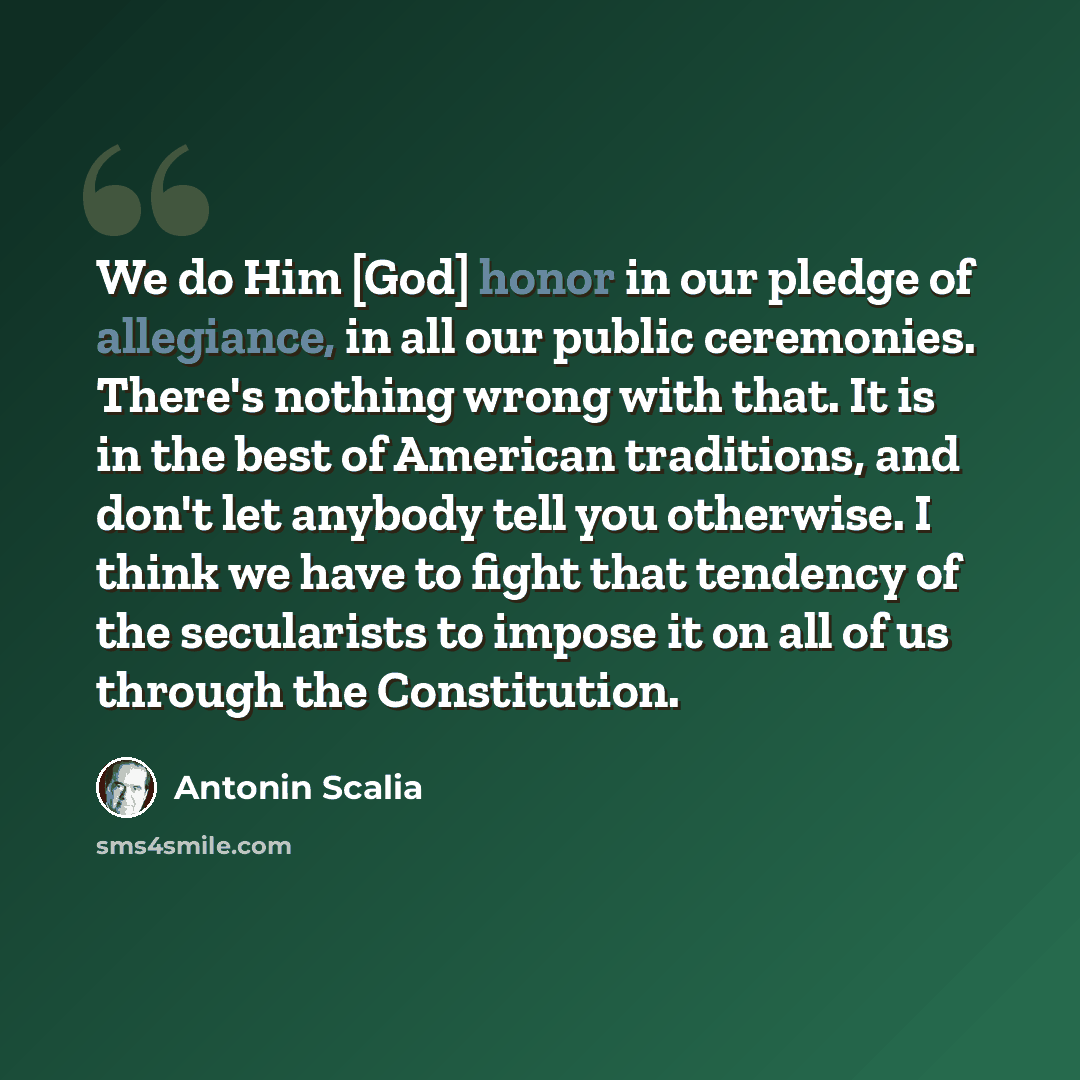 “We do Him [God] honor in our pledge of allegiance, in all our public ceremonies. There's nothing wrong with that. It is in the best of American traditions, and don't let anybody tell you otherwise. I think we have to fight that tendency of the secularists to impose it on all of us through the…” quote by Antonin Scalia