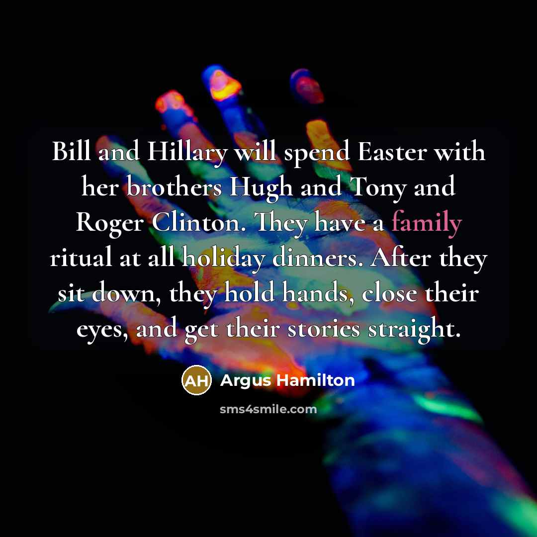 “Bill and Hillary will spend Easter with her brothers Hugh and Tony and Roger Clinton. They have a family ritual at all holiday dinners. After they sit down, they hold hands, close their eyes, and get their stories straight.” quote by Argus Hamilton