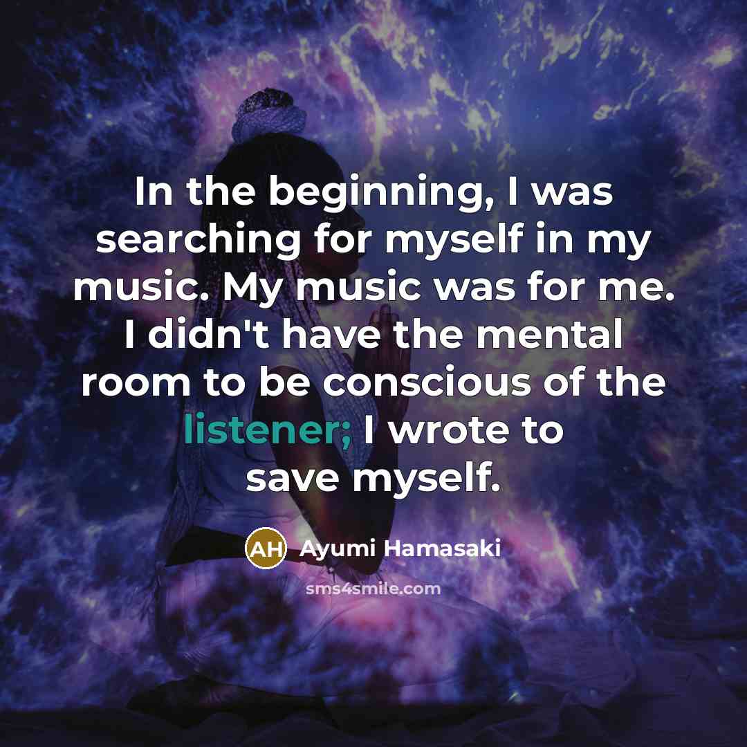 “In the beginning, I was searching for myself in my music. My music was for me. I didn't have the mental room to be conscious of the listener; I wrote to save myself.” quote by Ayumi Hamasaki
