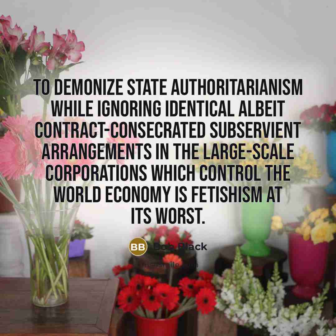“To demonize state authoritarianism while ignoring identical albeit contract-consecrated subservient arrangements in the large-scale corporations which control the world economy is fetishism at its worst.” quote by Bob Black