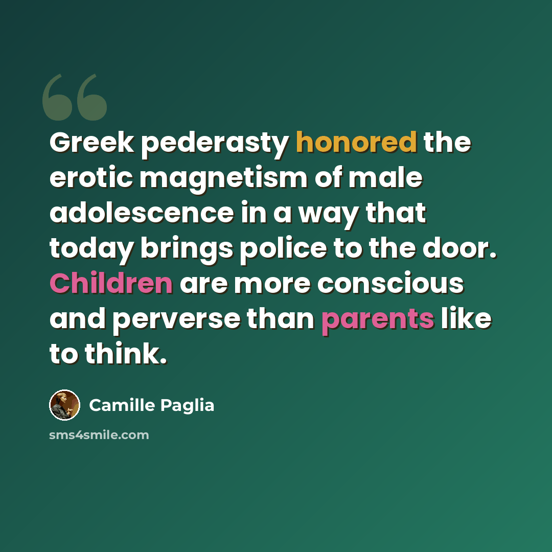 “Greek pederasty honored the erotic magnetism of male adolescence in a way that today brings police to the door. Children are more conscious and perverse than parents like to think.” quote by Camille Paglia