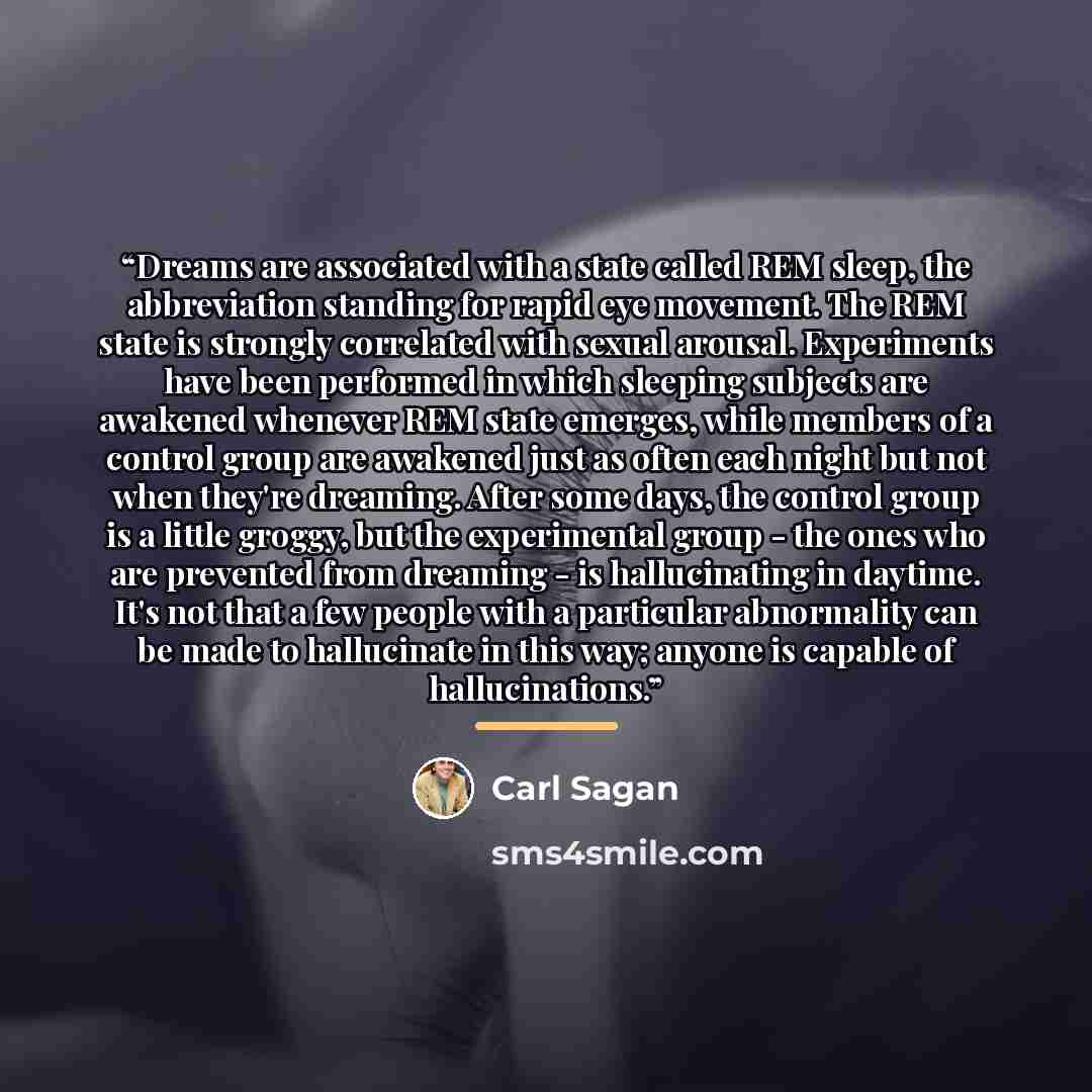 “Dreams are associated with a state called REM sleep, the abbreviation standing for rapid eye movement. The REM state is strongly correlated with sexual arousal. Experiments have been performed in which sleeping subjects are awakened whenever REM state emerges, while members of a control group are…” quote by Carl Sagan