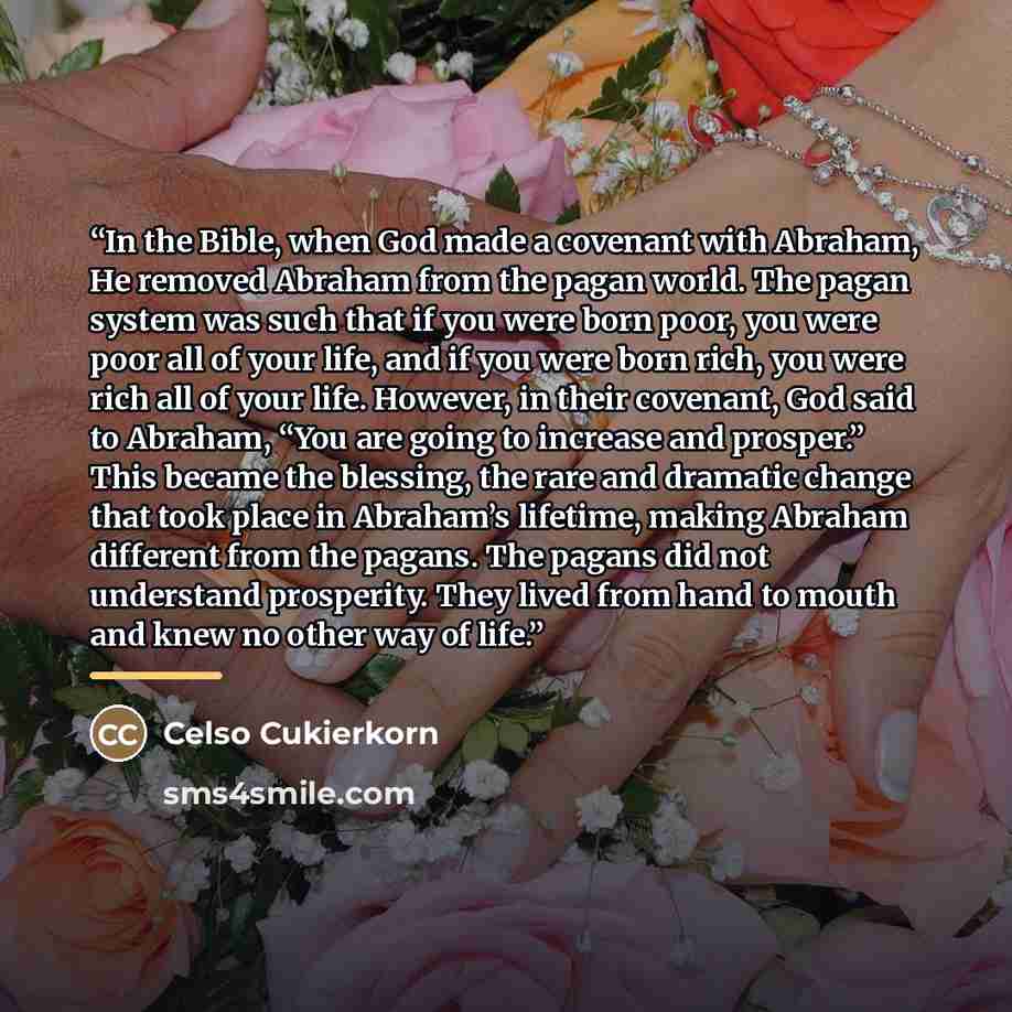 “In the Bible, when God made a covenant with Abraham, He removed Abraham from the pagan world. The pagan system was such that if you were born poor, you were poor all of your life, and if you were born rich, you were rich all of your life. However, in their covenant, God said to Abraham, “You are…” quote by Celso Cukierkorn