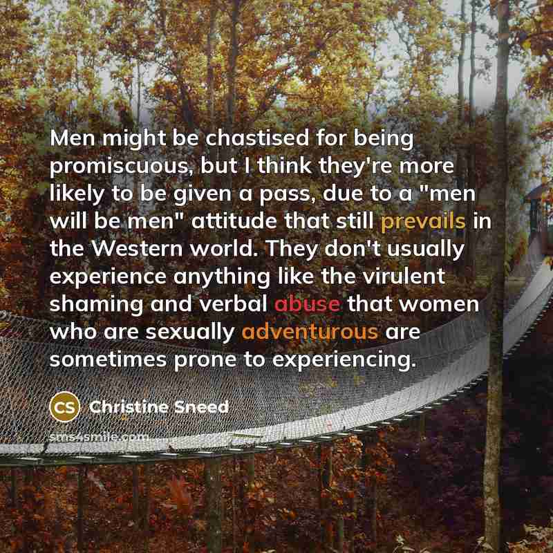 “Men might be chastised for being promiscuous, but I think they're more likely to be given a pass, due to a "men will be men" attitude that still prevails in the Western world. They don't usually experience anything like the virulent shaming and verbal abuse that women who are sexually adventurous…” quote by Christine Sneed
