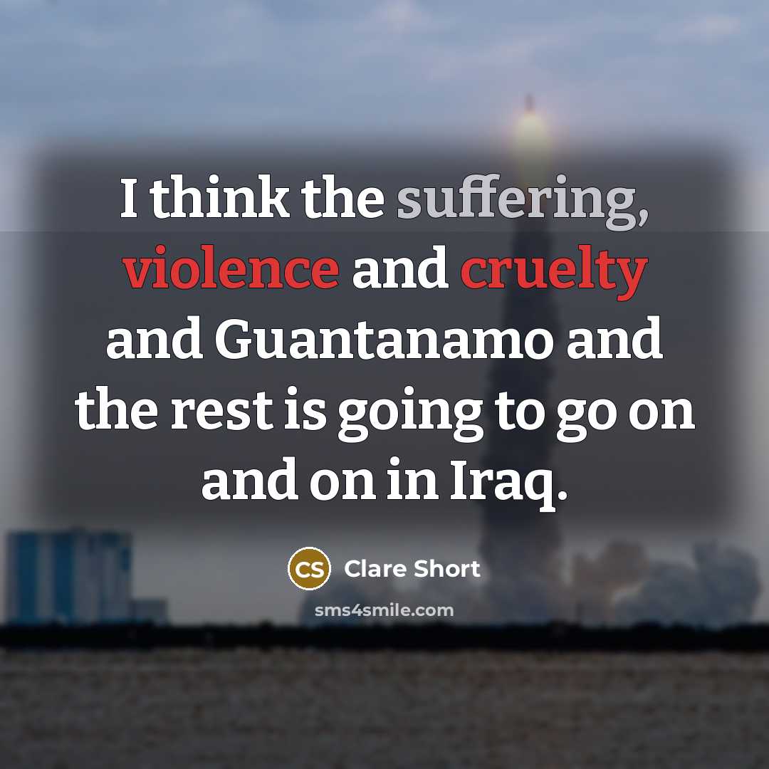 “I think the suffering, violence and cruelty and Guantanamo and the rest is going to go on and on in Iraq.” quote by Clare Short