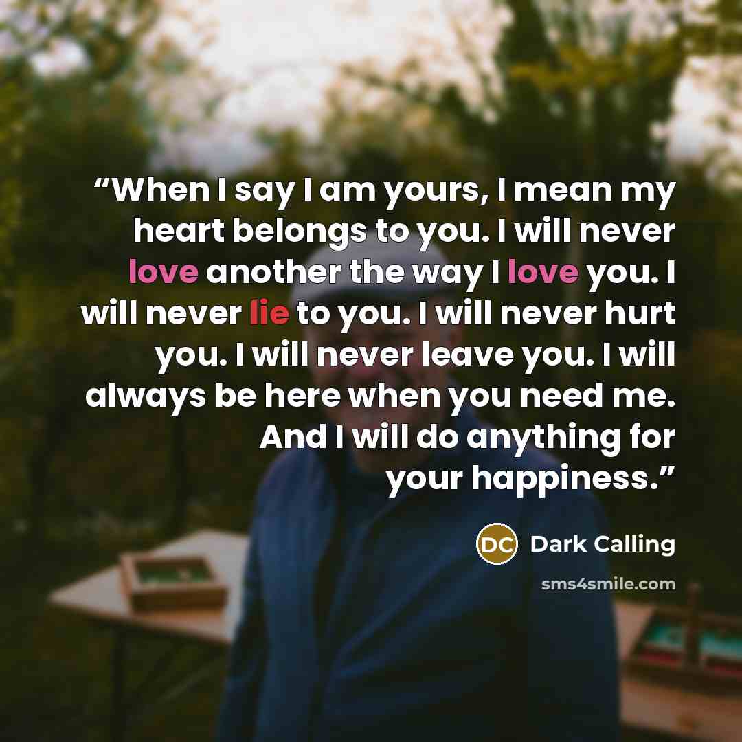 “When I say I am yours, I mean my heart belongs to you. I will never love another the way I love you. I will never lie to you. I will never hurt you. I will never leave you. I will always be here when you need me. And I will do anything for your happiness.” quote by Dark Calling