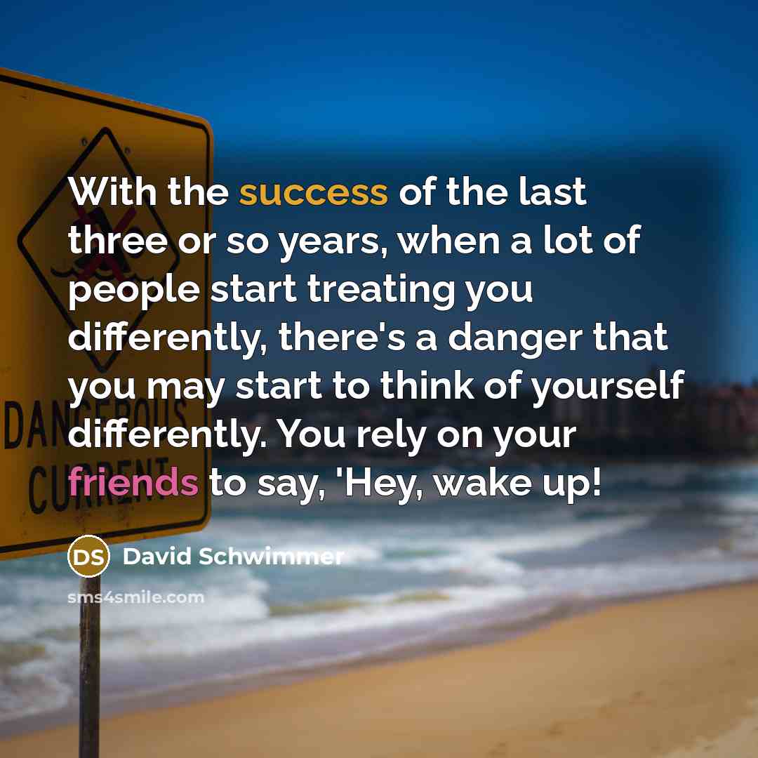 “With the success of the last three or so years, when a lot of people start treating you differently, there's a danger that you may start to think of yourself differently. You rely on your friends to say, 'Hey, wake up!” quote by David Schwimmer