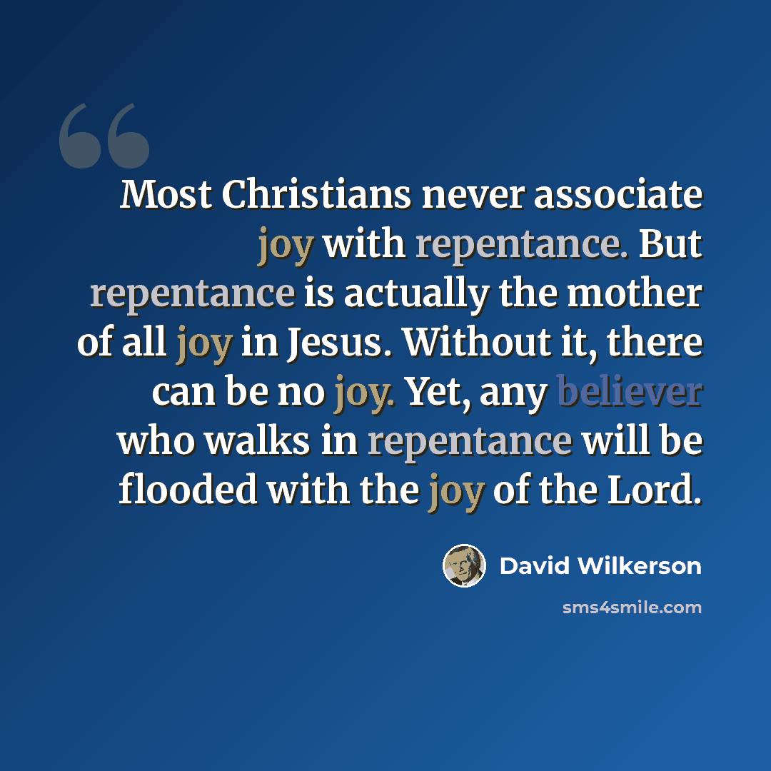 “Most Christians never associate joy with repentance. But repentance is actually the mother of all joy in Jesus. Without it, there can be no joy. Yet, any believer who walks in repentance will be flooded with the joy of the Lord.” quote by David Wilkerson